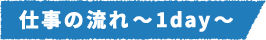 仕事の流れ～1day～